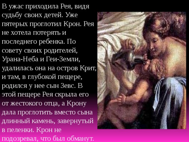 В ужас приходила Рея, видя судьбу своих детей. Уже пятерых проглотил Крон. Рея не хотела потерять и последнего ребенка. По совету своих родителей, Урана-Неба и Геи-Земли, удалилась она на остров Крит, и там, в глубокой пещере, родился у нее сын Зевс. В этой пещере Рея скрыла его от жестокого отца, а Крону дала проглотить вместо сына длинный камень, завернутый в пеленки. Крон не подозревал, что был обманут. 