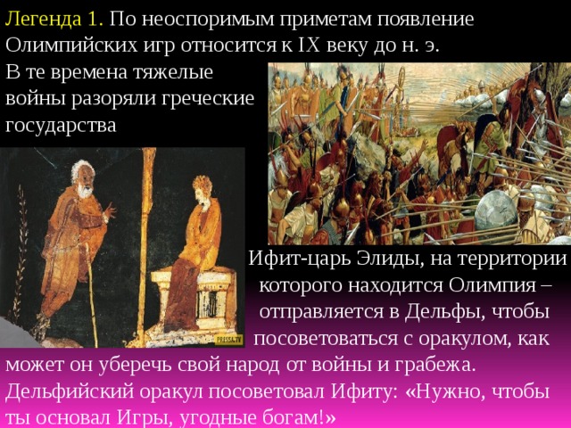 Легенда 1. По неоспоримым приметам появление Олимпийских игр относится к IX веку до н. э. В те времена тяжелые войны разоряли греческие государства  Ифит-царь Элиды, на территории  которого находится Олимпия –  отправляется в Дельфы, чтобы  посоветоваться с оракулом, как может он уберечь свой народ от войны и грабежа. Дельфийский оракул посоветовал Ифиту: «Нужно, чтобы ты основал Игры, угодные богам!» 