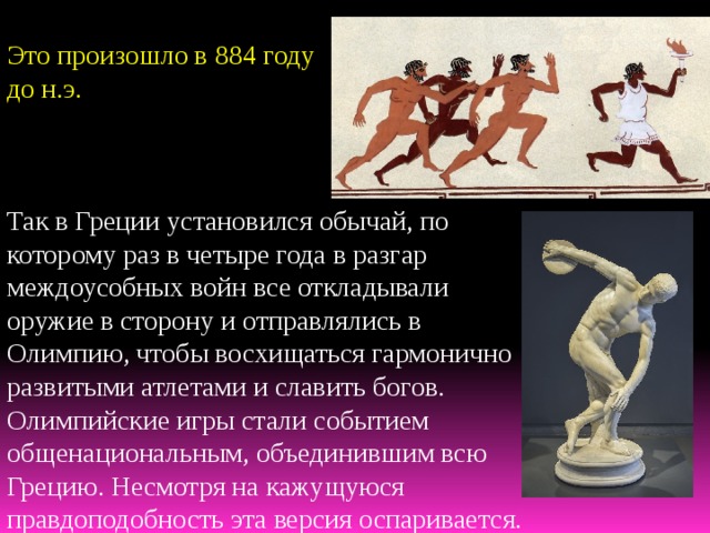 Это произошло в 884 году до н.э. Так в Греции установился обычай, по которому раз в четыре года в разгар междоусобных войн все откладывали оружие в сторону и отправлялись в Олимпию, чтобы восхищаться гармонично развитыми атлетами и славить богов. Олимпийские игры стали событием общенациональным, объединившим всю Грецию. Несмотря на кажущуюся правдоподобность эта версия оспаривается. 