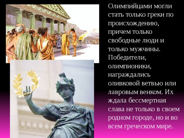 Олимпийцами могли стать только греки по происхождению, причем только свободные люди и только мужчины. Победители, олимпионики, награждались оливковой ветвью или лавровым венком. Их ждала бессмертная слава не только в своем родном городе, но и во всем греческом мире. 
