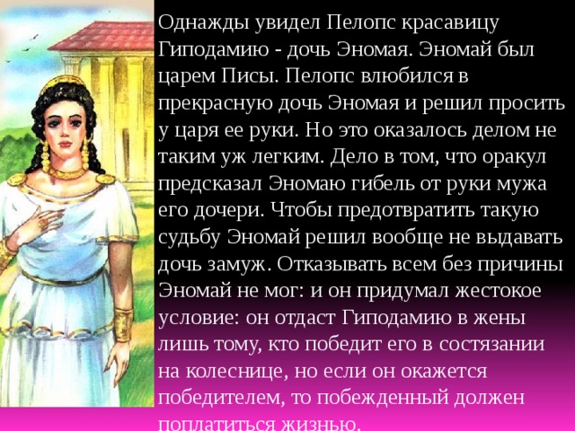 Однажды увидел Пелопс красавицу Гиподамию - дочь Эномая. Эномай был царем Писы. Пелопс влюбился в прекрасную дочь Эномая и решил просить у царя ее руки. Но это оказалось делом не таким уж легким. Дело в том, что оракул предсказал Эномаю гибель от руки мужа его дочери. Чтобы предотвратить такую судьбу Эномай решил вообще не выдавать дочь замуж. Отказывать всем без причины Эномай не мог: и он придумал жестокое условие: он отдаст Гиподамию в жены лишь тому, кто победит его в состязании на колеснице, но если он окажется победителем, то побежденный должен поплатиться жизнью. 