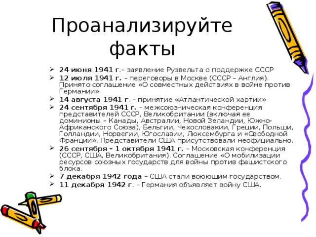Проанализируйте факты 24 июня 1941 г .– заявление Рузвельта о поддержке СССР 12 июля 1941 г. – переговоры в Москве (СССР – Англия). Принято соглашение «О совместных действиях в войне против Германии» 14 августа 1941 г . – принятие «Атлантической хартии» 24 сентября 1941 г. – межсоюзническая конференция представителей СССР, Великобритании (включая ее доминионы – Канады, Австралии, Новой Зеландии, Южно-Африканского Союза), Бельгии, Чехословакии, Греции, Польши, Голландии, Норвегии, Югославии, Люксембурга и «Свободной Франции». Представители США присутствовали неофициально. 26 сентября – 1 октября 1941 г. – Московская конференция (СССР, США, Великобритания). Соглашение «О мобилизации ресурсов союзных государств для войны против фашистского блока. 7 декабря 1942 года – США стали воюющим государством. 11 декабря 1942 г . – Германия объявляет войну США.  