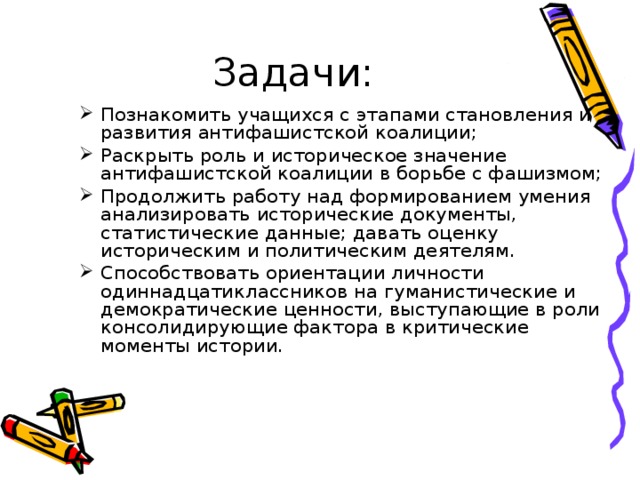 Задачи: Познакомить учащихся с этапами становления и развития антифашистской коалиции; Раскрыть роль и историческое значение антифашистской коалиции в борьбе с фашизмом; Продолжить работу над формированием умения анализировать исторические документы, статистические данные; давать оценку историческим и политическим деятелям. Способствовать ориентации личности одиннадцатиклассников на гуманистические и демократические ценности, выступающие в роли консолидирующие фактора в критические моменты истории. 