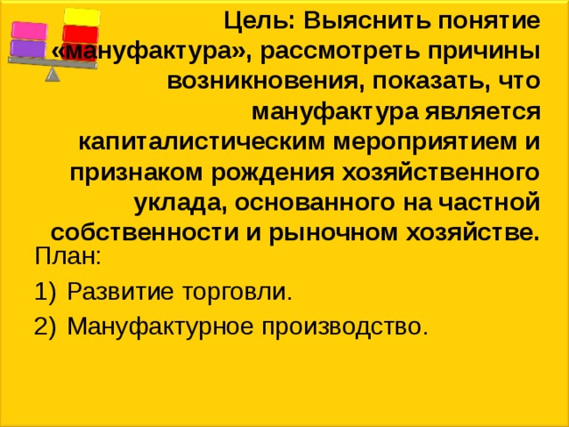 Цель: Выяснить понятие «мануфактура», рассмотреть причины возникновения, показать, что мануфактура является капиталистическим мероприятием и признаком рождения хозяйственного уклада, основанного на частной собственности и рыночном хозяйстве. План: Развитие торговли. Мануфактурное производство. 