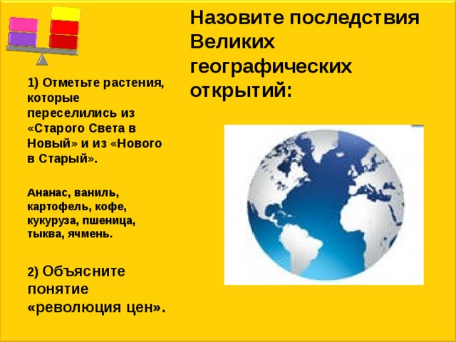 Назовите последствия Великих географических открытий: 1) Отметьте растения, которые переселились из «Старого Света в Новый» и из «Нового в Старый».  Ананас, ваниль, картофель, кофе, кукуруза, пшеница, тыква, ячмень.  2) Объясните понятие «революция цен». 