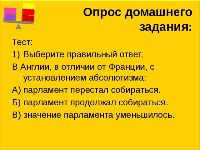 Опрос домашнего задания: Тест: Выберите правильный ответ. В Англии, в отличии от Франции, с установлением абсолютизма: А) парламент перестал собираться. Б) парламент продолжал собираться. В) значение парламента уменьшилось. 