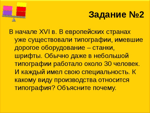 Задание №2 В начале XVI в. В европейских странах уже существовали типографии, имевшие дорогое оборудование – станки, шрифты. Обычно даже в небольшой типографии работало около 30 человек. И каждый имел свою специальность. К какому виду производства относится типография? Объясните почему. 
