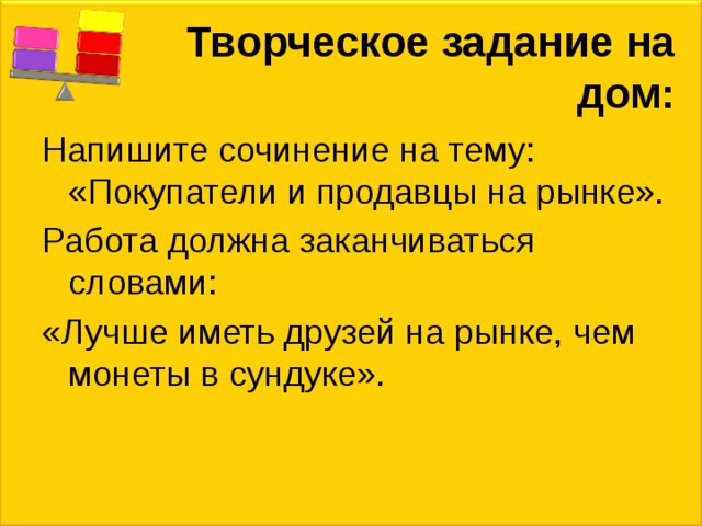 Творческое задание на дом: Напишите сочинение на тему: «Покупатели и продавцы на рынке». Работа должна заканчиваться словами: «Лучше иметь друзей на рынке, чем монеты в сундуке». 