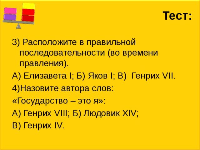 Тест: 3) Расположите в правильной последовательности (во времени правления). А) Елизавета I; Б) Яков I; В) Генрих VII. 4)Назовите автора слов: «Государство – это я»: А) Генрих VIII; Б) Людовик XIV; В) Генрих IV. 