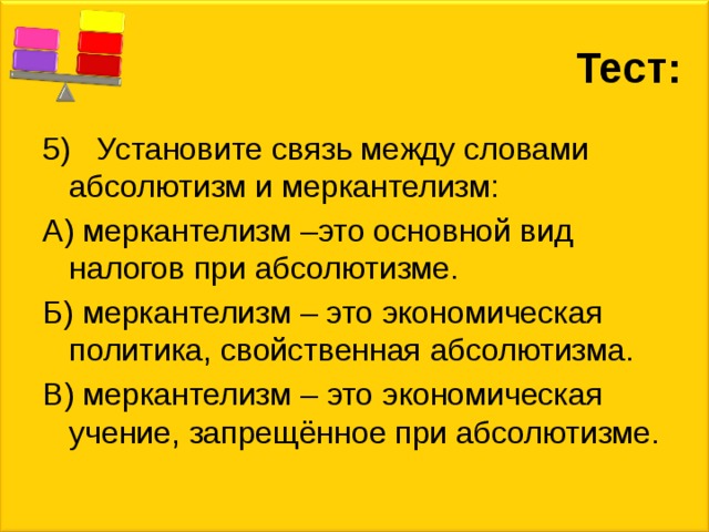 Тест: 5) Установите связь между словами абсолютизм и меркантелизм: А) меркантелизм –это основной вид налогов при абсолютизме. Б) меркантелизм – это экономическая политика, свойственная абсолютизма. В) меркантелизм – это экономическая учение, запрещённое при абсолютизме. 