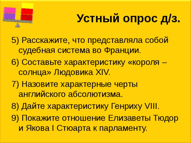 Устный опрос д/з. 5) Расскажите, что представляла собой судебная система во Франции. 6) Составьте характеристику «короля – солнца» Людовика XIV. 7) Назовите характерные черты английского абсолютизма. 8) Дайте характеристику Генриху VIII. 9) Покажите отношение Елизаветы Тюдор и Якова I Стюарта к парламенту. 