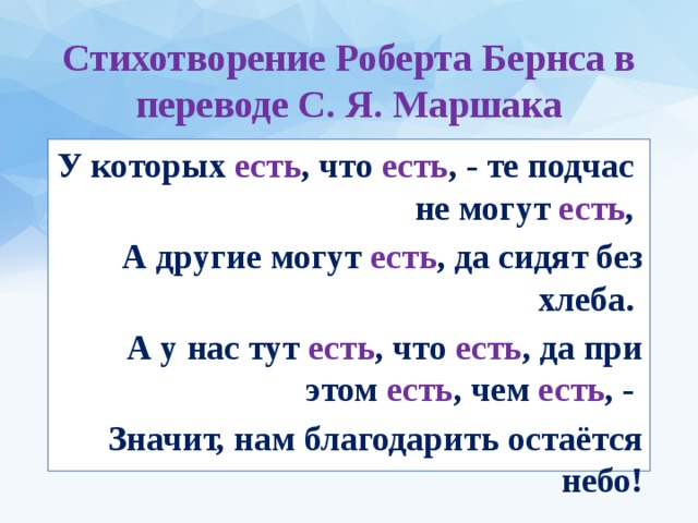 Стихотворение Роберта Бернса в переводе С. Я. Маршака У которых есть , что есть , - те подчас не могут есть , А другие могут есть , да сидят без хлеба. А у нас тут есть , что есть , да при этом есть , чем есть , - Значит, нам благодарить остаётся небо!  