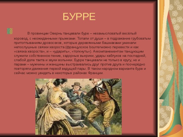 БУРРЕ       В провинции Овернь танцевали буре – незамысловатый весёлый хоровод, с неожиданными прыжками. Топали от души – в подражание грубоватым притоптываниям дровосеков, которые деревянными башмаками уминали непослушные связки хвороста (французское bourrerможно перевести и как «связка хвороста», и – «ударить», «толкнуть»). Аккомпанементом танцующим служили собственное пение, задорные выкрики, удары каблуков на последней, слабой доле такта и звуки волынки. Бурре танцевали не только в кругу, но и парами – мужчины и женщины выстраивались друг против друга и поочерёдно повторяли движения первой ведущей пары. В таком народном варианте буре и сейчас можно увидеть в некоторых районах Франции.       