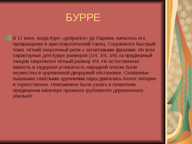 БУРРЕ В 17 веке, когда буре «добрался» до Парижа, началось его превращение в аристократический танец. Сохранился быстрый темп, чёткий энергичный ритм с затактовыми фразами. Из всех характерных для бурре размеров (1/4, 3/4, 3/8) за придворный танцем закрепился чётный размер 4/4. Но естественная живость и задорная угловатость народной пляски были неуместны в церемонной дворцовой обстановке. Скованные пышными тяжёлыми одеяниями пары двигались более чопорно и торжественно. Невозможно было узнать в галантном придворном кавалере прежнего грубоватого деревенского увальня! 