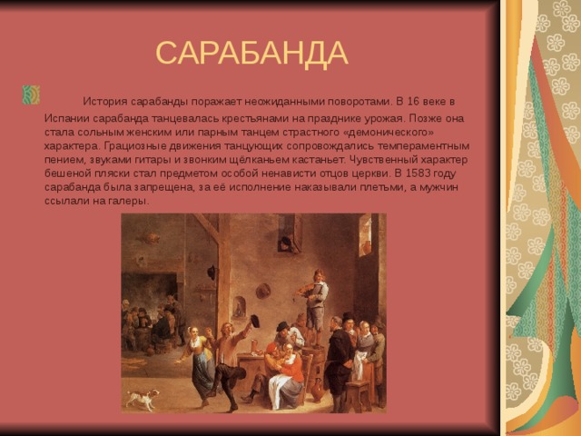 САРАБАНДА        История сарабанды поражает неожиданными поворотами. В 16 веке в Испании сарабанда танцевалась крестьянами на празднике урожая. Позже она стала сольным женским или парным танцем страстного «демонического» характера. Грациозные движения танцующих сопровождались темпераментным пением, звуками гитары и звонким щёлканьем кастаньет. Чувственный характер бешеной пляски стал предметом особой ненависти отцов церкви. В 1583 году сарабанда была запрещена, за её исполнение наказывали плетьми, а мужчин ссылали на галеры. 