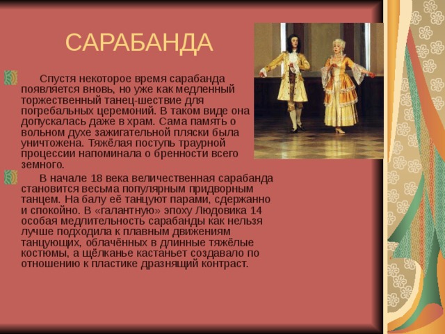  САРАБАНДА       Спустя некоторое время сарабанда появляется вновь, но уже как медленный торжественный танец-шествие для погребальных церемоний. В таком виде она допускалась даже в храм. Сама память о вольном духе зажигательной пляски была уничтожена. Тяжёлая поступь траурной процессии напоминала о бренности всего земного.       В начале 18 века величественная сарабанда становится весьма популярным придворным танцем. На балу её танцуют парами, сдержанно и спокойно. В «галантную» эпоху Людовика 14 особая медлительность сарабанды как нельзя лучше подходила к плавным движениям танцующих, облачённых в длинные тяжёлые костюмы, а щёлканье кастаньет создавало по отношению к пластике дразнящий контраст. 