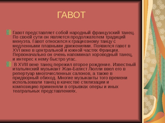 ГАВОТ Гавот представляет собой народный французский танец. По своей сути он является продолжателем традиций менуэта. Гавот относился к грациозному танцу с медленными плавными движениями. Появился гавот в XVI веке в центральной и южной частях Франции. Первоначально он очень напоминал хороводный танец, и интерес к нему быстро угас.  В XVIII веке танец пережил второе рождение. Известный итальянский музыкант Жан-Батист Люлли ввел его в репертуар многочисленных салонов, а также в придворный обиход. Многие музыканты того времени использовали танец в качестве стилизации и композицию применяли в отрывках оперы и иных театральных представлениях. 