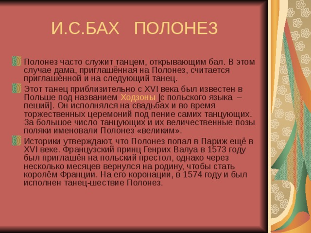 И.С.БАХ ПОЛОНЕЗ Полонез часто служит танцем, открывающим бал. В этом случае дама, приглашённая на Полонез, считается приглашённой и на следующий танец.  Этот танец приблизительно с XVI века был известен в Польше под названием  Ходзоны  [с польского языка  – пеший]. Он исполнялся на свадьбах и во время торжественных церемоний под пение самих танцующих. За большое число танцующих и их величественные позы поляки именовали Полонез «великим». Историки утверждают, что Полонез попал в Париж ещё в XVI веке. Французский принц Генрих Валуа в 1573 году был приглашён на польский престол, однако через несколько месяцев вернулся на родину, чтобы стать королём Франции. На его коронации, в 1574 году и был исполнен танец-шествие Полонез. 
