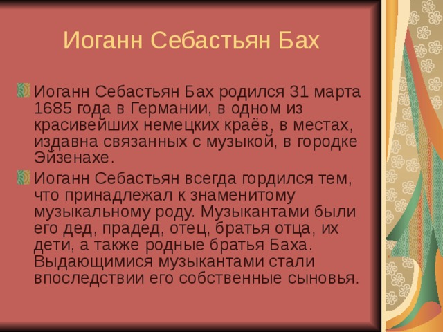 Иоганн Себастьян Бах Иоганн Себастьян Бах родился 31 марта 1685 года в Германии, в одном из красивейших немецких краёв, в местах, издавна связанных с музыкой, в городке Эйзенахе. Иоганн Себастьян всегда гордился тем, что принадлежал к знаменитому музыкальному роду. Музыкантами были его дед, прадед, отец, братья отца, их дети, а также родные братья Баха. Выдающимися музыкантами стали впоследствии его собственные сыновья. 