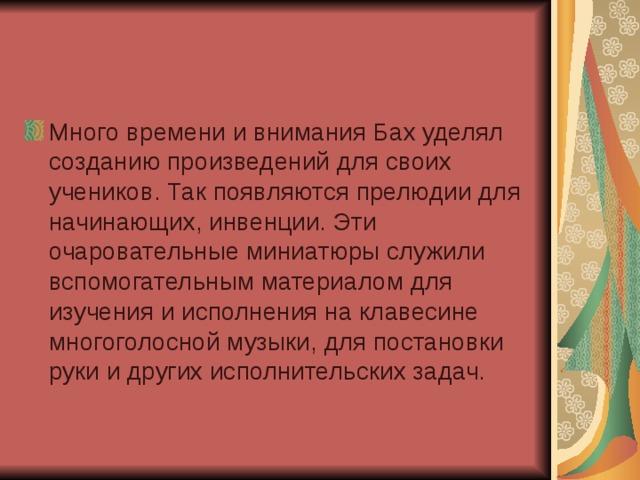 Много времени и внимания Бах уделял созданию произведений для своих учеников. Так появляются прелюдии для начинающих, инвенции. Эти очаровательные миниатюры служили вспомогательным материалом для изучения и исполнения на клавесине многоголосной музыки, для постановки руки и других исполнительских задач.  