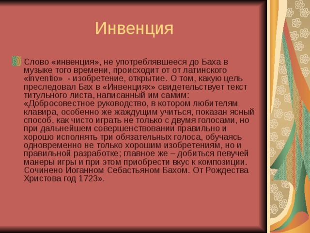 Инвенция Слово «инвенция», не употреблявшееся до Баха в музыке того времени, происходит от от латинского «inventio» - изобретение, открытие. О том, какую цель преследовал Бах в «Инвенциях» свидетельствует текст титульного листа, написанный им самим: «Добросовестное руководство, в котором любителям клавира, особенно же жаждущим учиться, показан ясный способ, как чисто играть не только с двумя голосами, но при дальнейшем совершенствовании правильно и хорошо исполнять три обязательных голоса, обучаясь одновременно не только хорошим изобретениям, но и правильной разработке; главное же – добиться певучей манеры игры и при этом приобрести вкус к композиции. Сочинено Иоганном Себастьяном Бахом. От Рождества Христова год 1723». 