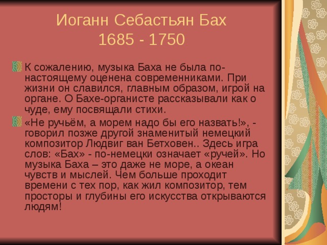 Иоганн Себастьян Бах  1685 - 1750 К сожалению, музыка Баха не была по-настоящему оценена современниками. При жизни он славился, главным образом, игрой на органе. О Бахе-органисте рассказывали как о чуде, ему посвящали стихи. «Не ручьём, а морем надо бы его назвать!», - говорил позже другой знаменитый немецкий композитор Людвиг ван Бетховен.. Здесь игра слов: «Бах» - по-немецки означает «ручей». Но музыка Баха – это даже не море, а океан чувств и мыслей. Чем больше проходит времени с тех пор, как жил композитор, тем просторы и глубины его искусства открываются людям! 