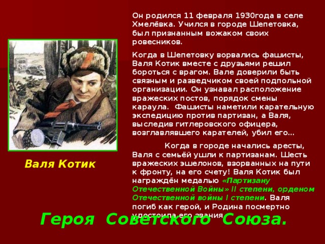 Он родился 11 февраля 1930года в селе Хмелёвка. Учился в городе Шепетовка, был признанным вожаком своих ровесников. Когда в Шепетовку ворвались фашисты, Валя Котик вместе с друзьями решил бороться с врагом. Вале доверили быть связным и разведчиком своей подпольной организации. Он узнавал расположение вражеских постов, порядок смены караула. Фашисты наметили карательную экспедицию против партизан, а Валя, выследив гитлеровского офицера, возглавлявшего карателей, убил его…  Когда в городе начались аресты, Валя с семьёй ушли к партизанам. Шесть вражеских эшелонов, взорванных на пути к фронту, на его счету! Валя Котик был награждён медалью «Партизану Отечественной Войны» II степени, орденом Отечественной войны I степени . Валя погиб как герой, и Родина посмертно удостоила его звания Валя Котик Героя Советского Союза. 