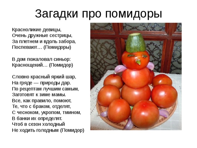 Загадки про помидоры Красноликие девицы,  Очень дружные сестрицы,  За плетнем и вдоль забора,  Поспевают… (Помидоры) В дом пожаловал синьор:  Краснощекий… (Помидор) Словно красный яркий шар,  На гряде — природы дар.  По рецептам лучшим самым,  Заготовят к зиме мамы. Все, как правило, помоют,  Те, что с браком, отделят,  С чесноком, укропом, тмином,  В банки их определят. Чтоб в сезон холодный  Не ходить голодным (Помидор) 