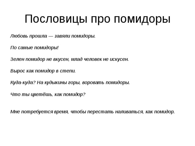 Пословицы про помидоры Любовь прошла — завяли помидоры.  По самые помидоры!  Зелен помидор не вкусен, млад человек не искусен.  Вырос как помидор в степи.  Куда-куда? На кудыкины горы, воровать помидоры.  Что ты цветёшь, как помидор?   Мне потребуется время, чтобы перестать наливаться, как помидор. 