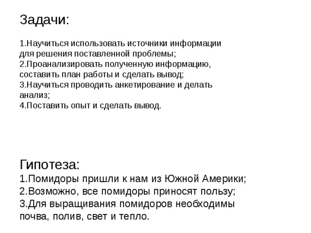Задачи: 1.Научиться использовать источники информации для решения поставленной проблемы; 2.Проанализировать полученную информацию, составить план работы и сделать вывод; 3.Научиться проводить анкетирование и делать анализ; 4.Поставить опыт и сделать вывод . Гипотеза: 1.Помидоры пришли к нам из Южной Америки; 2.Возможно, все помидоры приносят пользу; 3.Для выращивания помидоров необходимы почва, полив, свет и тепло. 