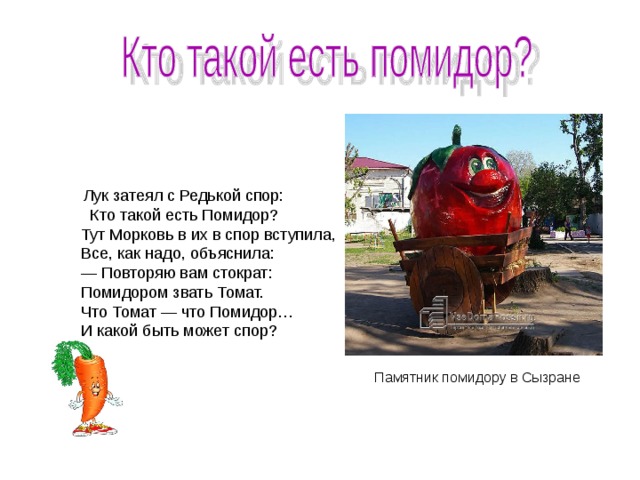  Лук затеял с Редькой спор: Кто такой есть Помидор?  Тут Морковь в их в спор вступила,  Все, как надо, объяснила:  — Повторяю вам стократ:  Помидором звать Томат.  Что Томат — что Помидор…  И какой быть может спор?  Памятник помидору в Сызране 