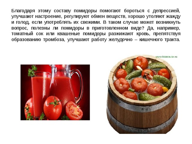 Благодаря этому составу помидоры помогают бороться с депрессией, улучшают настроение, регулируют обмен веществ, хорошо утоляют жажду и голод, если употреблять их свежими. В таком случае может возникнуть вопрос, полезны ли помидоры в приготовленном виде? Да, например, томатный сок или квашеные помидоры разжижают кровь, препятствуя образованию тромбоза, улучшают работу желудочно – кишечного тракта.   