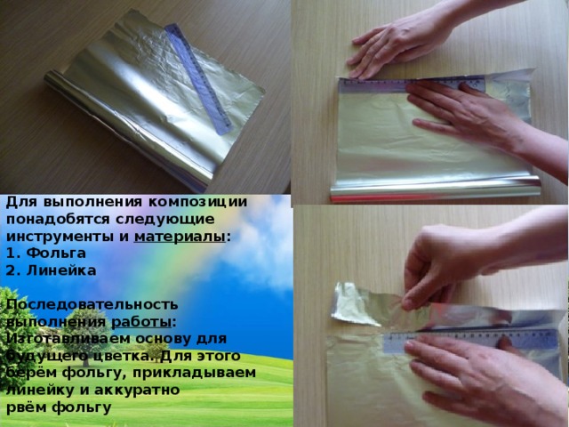 Для выполнения композиции понадобятся следующие инструменты и  материалы : 1. Фольга 2. Линейка  Последовательность выполнения  работы : Изготавливаем основу для будущего цветка. Для этого берём фольгу, прикладываем линейку и аккуратно рвём фольгу 