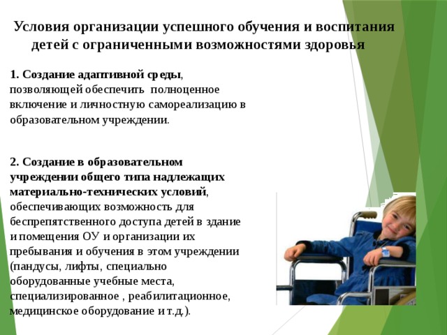 Условия организации успешного обучения и воспитания  детей с ограниченными возможностями здоровья 1. Создание адаптивной среды , позволяющей обеспечить полноценное включение и личностную самореализацию в образовательном учреждении. 2. Создание в образовательном учреждении общего типа надлежащих материально-технических условий , обеспечивающих возможность для беспрепятственного доступа детей в здание и помещения ОУ и организации их пребывания и обучения в этом учреждении (пандусы, лифты, специально оборудованные учебные места, специализированное , реабилитационное, медицинское оборудование и т.д.). 