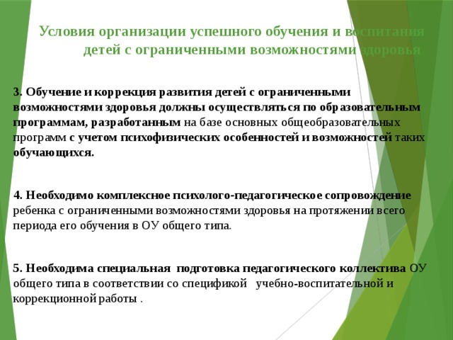 Условия организации успешного обучения и воспитания детей с ограниченными возможностями здоровья 3. Обучение и коррекция развития детей с ограниченными возможностями здоровья должны осуществляться по образовательным программам, разработанным на базе основных общеобразовательных программ с учетом психофизических особенностей и возможностей таких обучающихся. 4. Необходимо комплексное психолого-педагогическое сопровождение ребенка с ограниченными возможностями здоровья на протяжении всего периода его обучения в ОУ общего типа. 5. Необходима специальная подготовка педагогического коллектива ОУ общего типа в соответствии со спецификой учебно-воспитательной и коррекционной работы . 