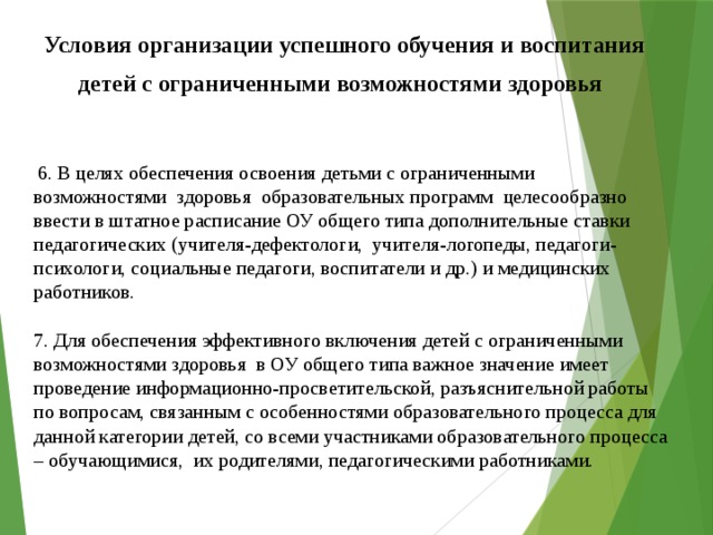 Условия организации успешного обучения и воспитания  детей с ограниченными возможностями здоровья  6. В целях обеспечения освоения детьми с ограниченными возможностями здоровья образовательных программ целесообразно ввести в штатное расписание ОУ общего типа дополнительные ставки педагогических (учителя-дефектологи, учителя-логопеды, педагоги-психологи, социальные педагоги, воспитатели и др.) и медицинских работников.   7. Для обеспечения эффективного включения детей с ограниченными возможностями здоровья в ОУ общего типа важное значение имеет проведение информационно-просветительской, разъяснительной работы по вопросам, связанным с особенностями образовательного процесса для данной категории детей, со всеми участниками образовательного процесса – обучающимися, их родителями, педагогическими работниками.   