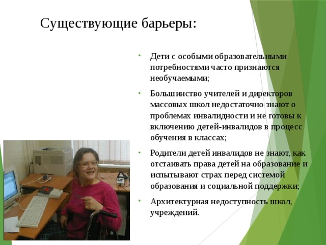 Существующие барьеры: Дети с особыми образовательными потребностями часто признаются необучаемыми; Большинство учителей и директоров массовых школ недостаточно знают о проблемах инвалидности и не готовы к включению детей-инвалидов в процесс обучения в классах; Родители детей инвалидов не знают, как отстаивать права детей на образование и испытывают страх перед системой образования и социальной поддержки; Архитектурная недоступность школ, учреждений. 
