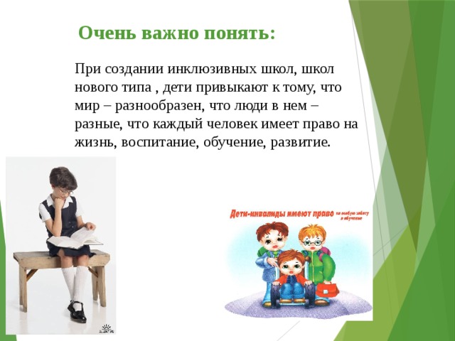 Очень важно понять: При создании инклюзивных школ, школ нового типа , дети привыкают к тому, что мир – разнообразен, что люди в нем – разные, что каждый человек имеет право на жизнь, воспитание, обучение, развитие. 