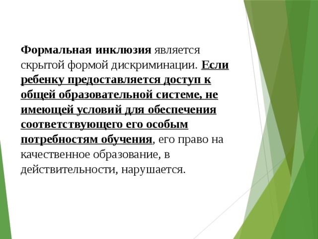 Формальная инклюзия является скрытой формой дискриминации. Если ребенку предоставляется доступ к общей образовательной системе, не имеющей условий для обеспечения соответствующего его особым потребностям обучения , его право на качественное образование, в действительности, нарушается. 