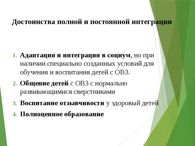 Достоинства полной и постоянной интеграции : Адаптация и интеграция в социум , но при наличии специально созданных условий для обучения и воспитания детей с ОВЗ. Общение детей с ОВЗ с нормально развивающимися сверстниками Воспитание отзывчивости у здоровый детей Полноценное образование 
