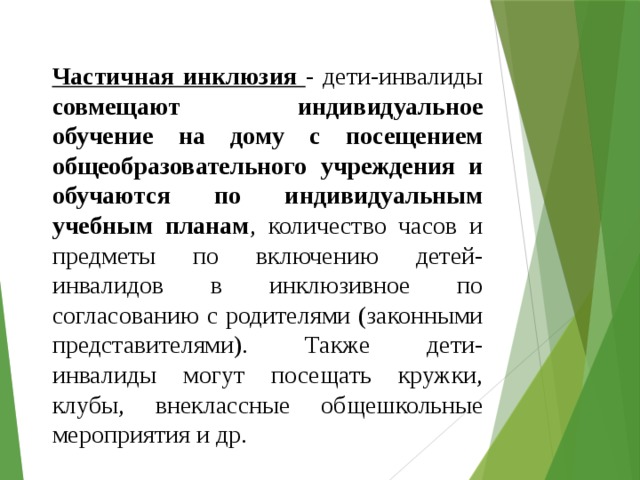 Частичная инклюзия - дети-инвалиды совмещают индивидуальное обучение на дому с посещением общеобразовательного учреждения и обучаются по индивидуальным учебным планам , количество часов и предметы по включению детей-инвалидов в инклюзивное по согласованию с родителями (законными представителями). Также дети-инвалиды могут посещать кружки, клубы, внеклассные общешкольные мероприятия и др. 