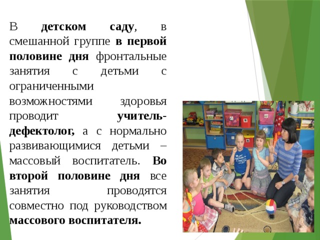 В детском саду , в смешанной группе в первой половине дня фронтальные занятия с детьми с ограниченными возможностями здоровья проводит учитель-дефектолог, а с нормально развивающимися детьми – массовый воспитатель. Во второй половине дня все занятия проводятся совместно под руководством массового воспитателя. 
