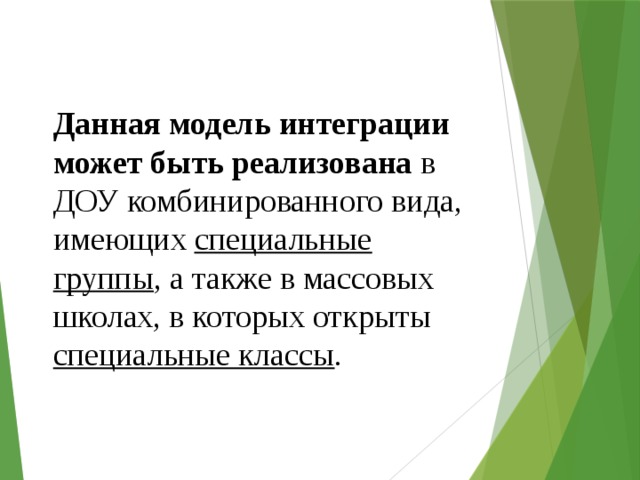 Данная модель интеграции может быть реализована в ДОУ комбинированного вида, имеющих специальные группы , а также в массовых школах, в которых открыты специальные классы . 