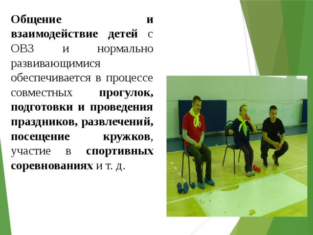 Общение и взаимодействие детей с ОВЗ и нормально развивающимися обеспечивается в процессе совместных прогулок, подготовки и проведения праздников, развлечений, посещение кружков , участие в спортивных соревнованиях и т. д. 