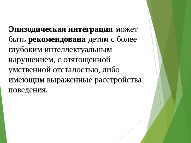 Эпизодическая интеграция может быть рекомендована детям с более глубоким интеллектуальным нарушением, с отягощенной умственной отсталостью, либо имеющим выраженные расстройства поведения. 