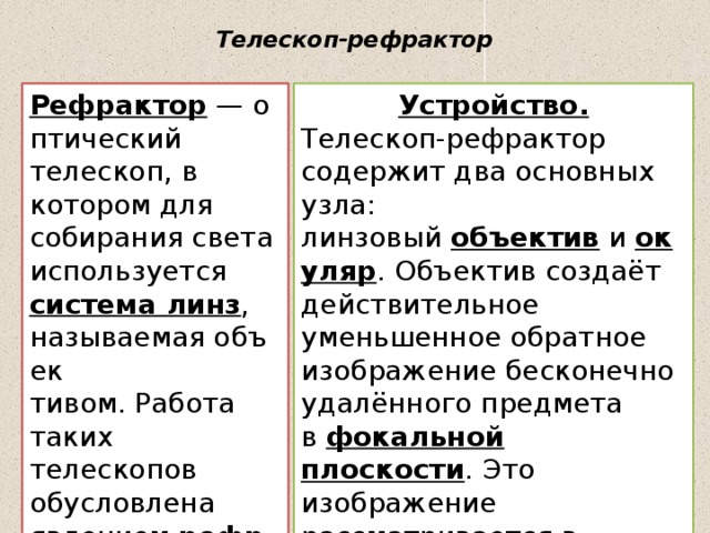 Телескоп-рефрактор   Рефрактор  — оптический телескоп, в котором для собирания света используется система линз , называемая объек Устройство. тивом. Работа таких телескопов обусловлена явлением  рефрак Телескоп-рефрактор содержит два основных узла: линзовый  объектив  и  окуляр . Объектив создаёт действительное уменьшенное обратное изображение бесконечно удалённого предмета в  фокальной плоскости . Это изображение рассматривается в окуляр как в  лупу .  ции (преломления). 