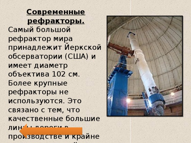 Современные рефракторы. Самый большой рефрактор мира принадлежит Йеркской обсерватории (США) и имеет диаметр объектива 102 см. Более крупные рефракторы не используются. Это связано с тем, что качественные большие линзы дороги в производстве и крайне тяжелы, что ведёт к деформации и ухудшению качества изображения. 