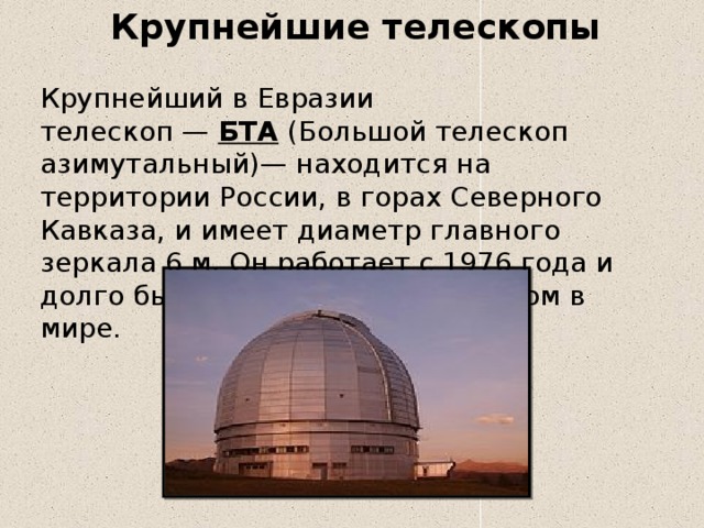 Крупнейшие телескопы Крупнейший в Евразии телескоп —  БТА  (Большой телескоп азимутальный)— находится на территории России, в горах Северного Кавказа, и имеет диаметр главного зеркала 6 м. Он работает с 1976 года и долго был крупнейшим телескопом в мире. 
