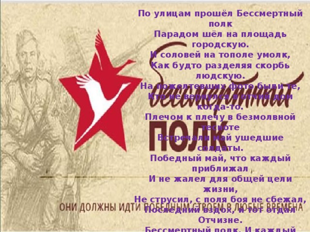 По улицам прошёл Бессмертный полк  Парадом шёл на площадь городскую.  И соловей на тополе умолк,  Как будто разделяя скорбь людскую. На пожелтевших фото были те,  Кто не вернулся в отчий дом когда-то.  Плечом к плечу в безмолвной тесноте  Встречали май ушедшие солдаты. Победный май, что каждый приближал  И не жалел для общей цели жизни,  Не струсил, с поля боя не сбежал,  Последний вздох, и тот отдал Отчизне. Бессмертный полк. И каждый в нём герой!  Бессмертна ваша славная Победа!  Я с гордостью поддерживаю строй  С портретом своего родного деда!  