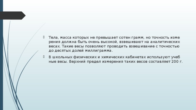 Тела, масса ко­то­рых не пре­вы­ша­ет сотен грамм, но точ­ность из­ме­ре­ния долж­на быть очень вы­со­кой, взве­ши­ва­ют на ана­ли­ти­че­ских весах. Такие весы поз­во­ля­ют про­во­дить взве­ши­ва­ние с точ­но­стью до де­ся­тых долей мил­ли­грам­ма. В школь­ных фи­зи­че­ских и хи­ми­че­ских ка­би­не­тах ис­поль­зу­ют учеб­ные весы. Верх­ний пре­дел из­ме­ре­ния таких весов со­став­ля­ет 200 г. 